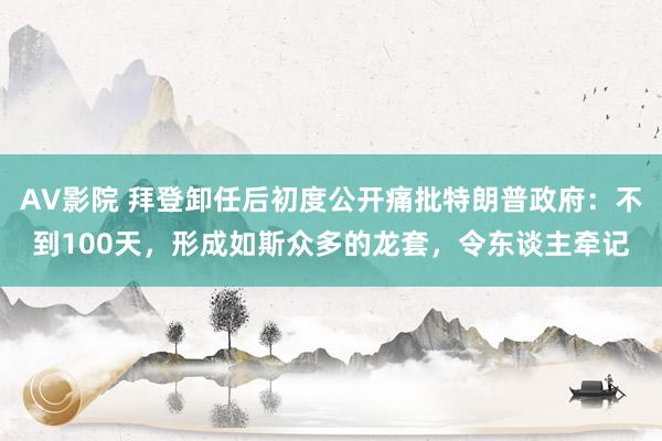 AV影院 拜登卸任后初度公开痛批特朗普政府：不到100天，形成如斯众多的龙套，令东谈主牵记