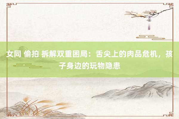 女同 偷拍 拆解双重困局：舌尖上的肉品危机，孩子身边的玩物隐患