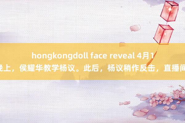 hongkongdoll face reveal 4月16日晚上，侯耀华教学杨议。此后，杨议稍作反击，直播间被封