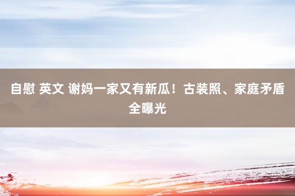自慰 英文 谢妈一家又有新瓜！古装照、家庭矛盾全曝光