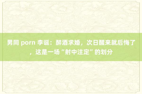 男同 porn 李诞：醉酒求婚，次日醒来就后悔了，这是一场“射中注定”的划分