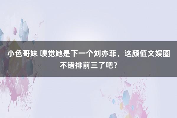 小色哥妹 嗅觉她是下一个刘亦菲，这颜值文娱圈不错排前三了吧？