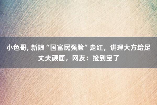 小色哥， 新娘“国富民强脸”走红，讲理大方给足丈夫颜面，网友：捡到宝了