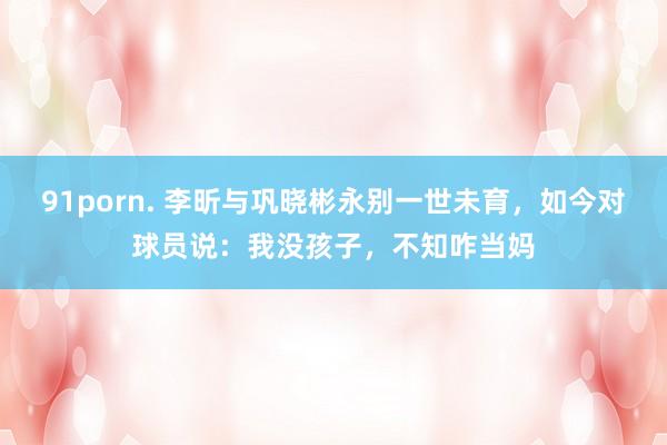 91porn. 李昕与巩晓彬永别一世未育，如今对球员说：我没孩子，不知咋当妈
