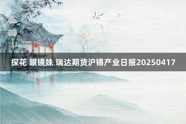 探花 眼镜妹 瑞达期货沪锡产业日报20250417