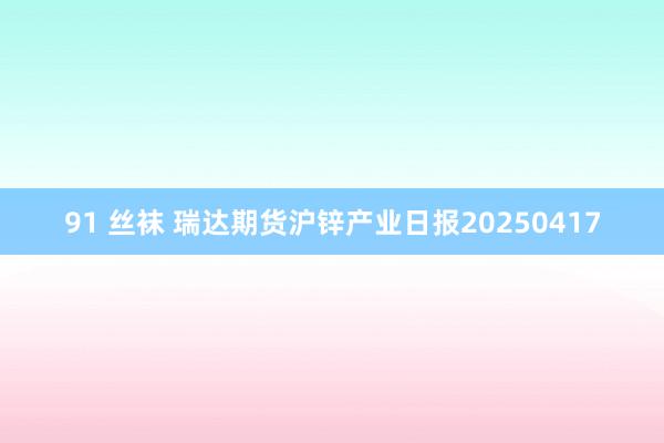 91 丝袜 瑞达期货沪锌产业日报20250417