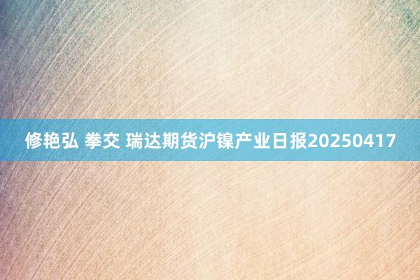 修艳弘 拳交 瑞达期货沪镍产业日报20250417
