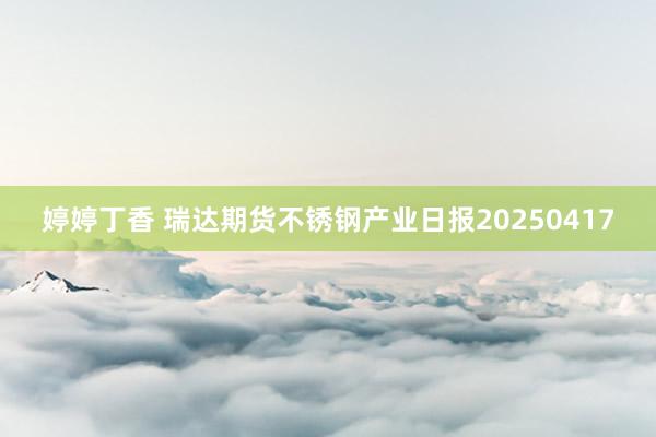 婷婷丁香 瑞达期货不锈钢产业日报20250417