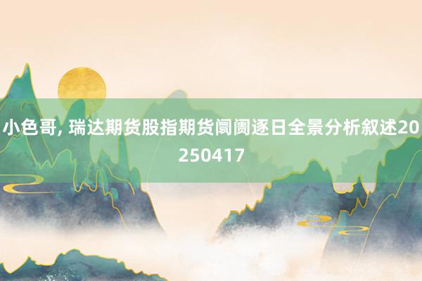 小色哥， 瑞达期货股指期货阛阓逐日全景分析叙述20250417