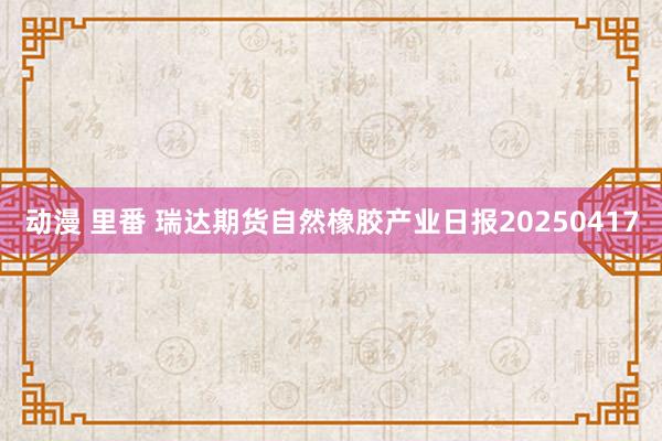 动漫 里番 瑞达期货自然橡胶产业日报20250417