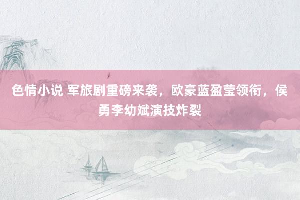 色情小说 军旅剧重磅来袭，欧豪蓝盈莹领衔，侯勇李幼斌演技炸裂