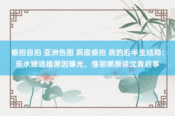 偷拍自拍 亚洲色图 厕底偷拍 我的后半生结局：乐水姗逃婚原因曝光，懂丽娜原谅沈青启事