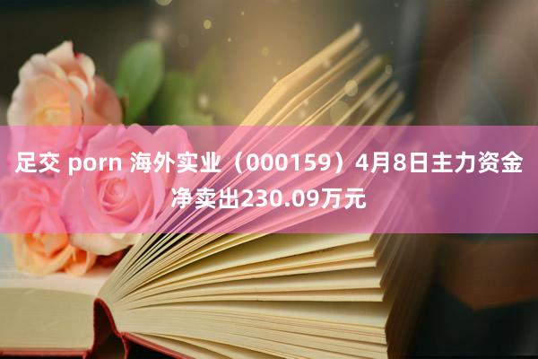 足交 porn 海外实业（000159）4月8日主力资金净卖出230.09万元