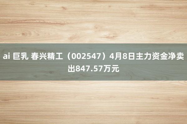 ai 巨乳 春兴精工（002547）4月8日主力资金净卖出847.57万元