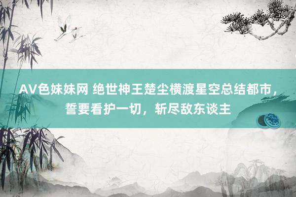 AV色妹妹网 绝世神王楚尘横渡星空总结都市，誓要看护一切，斩尽敌东谈主