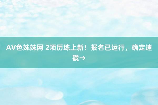 AV色妹妹网 2项历练上新！报名已运行，确定速戳→