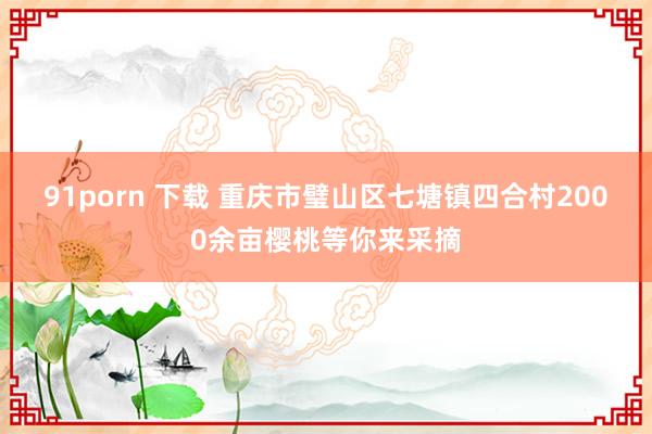 91porn 下载 重庆市璧山区七塘镇四合村2000余亩樱桃等你来采摘