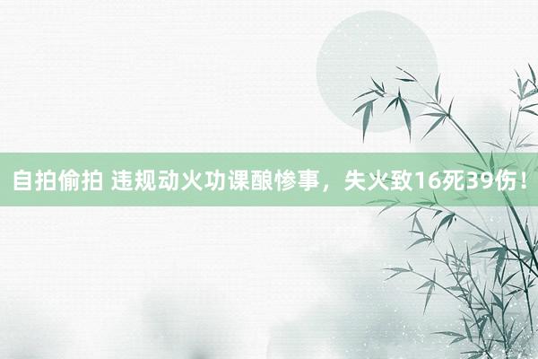 自拍偷拍 违规动火功课酿惨事，失火致16死39伤！