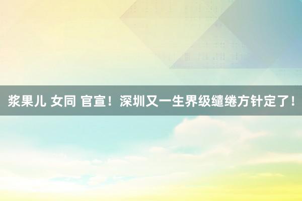浆果儿 女同 官宣！深圳又一生界级缱绻方针定了！