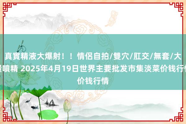 真實精液大爆射！！情侶自拍/雙穴/肛交/無套/大量噴精 2025年4月19日世界主要批发市集淡菜价钱行情
