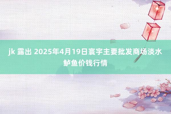 jk 露出 2025年4月19日寰宇主要批发商场淡水鲈鱼价钱行情