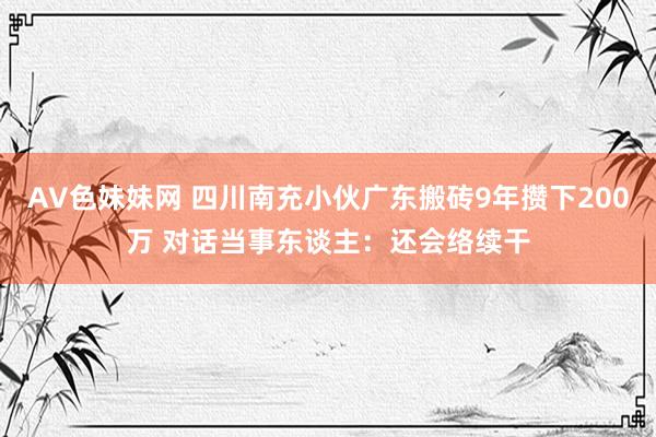 AV色妹妹网 四川南充小伙广东搬砖9年攒下200万 对话当事东谈主：还会络续干