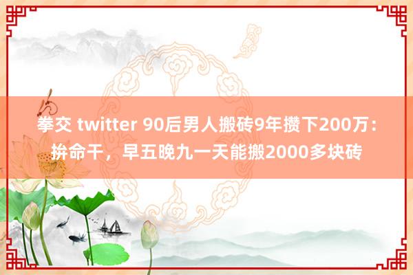 拳交 twitter 90后男人搬砖9年攒下200万：拚命干，早五晚九一天能搬2000多块砖