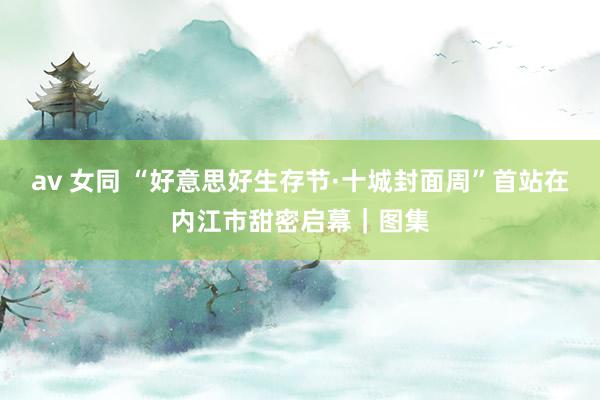 av 女同 “好意思好生存节·十城封面周”首站在内江市甜密启幕｜图集