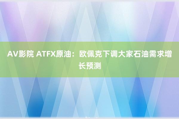 AV影院 ATFX原油：欧佩克下调大家石油需求增长预测