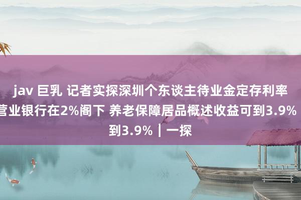 jav 巨乳 记者实探深圳个东谈主待业金定存利率 大型营业银行在2%阁下 养老保障居品概述收益可到3.9%︱一探