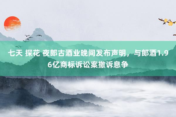 七天 探花 夜郎古酒业晚间发布声明，与郎酒1.96亿商标诉讼案撤诉息争