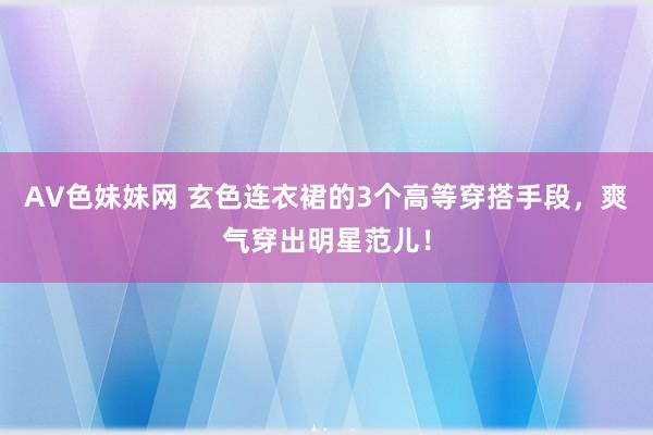 AV色妹妹网 玄色连衣裙的3个高等穿搭手段，爽气穿出明星范儿！