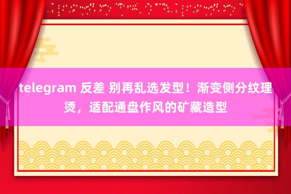 telegram 反差 别再乱选发型！渐变侧分纹理烫，适配通盘作风的矿藏造型