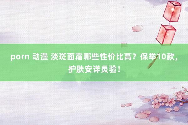porn 动漫 淡斑面霜哪些性价比高？保举10款，护肤安详灵验！