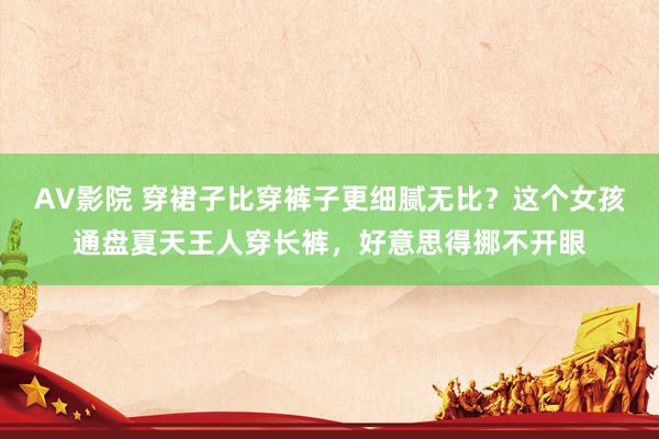 AV影院 穿裙子比穿裤子更细腻无比？这个女孩通盘夏天王人穿长裤，好意思得挪不开眼