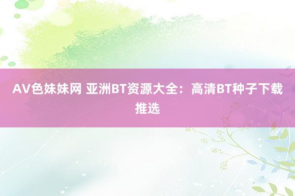 AV色妹妹网 亚洲BT资源大全：高清BT种子下载推选