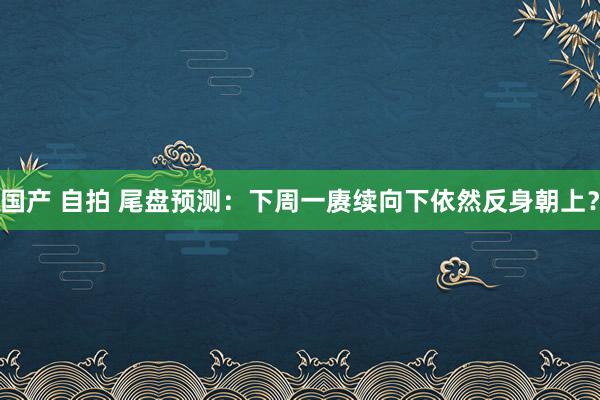 国产 自拍 尾盘预测:下周一赓续向下依然反身朝上?