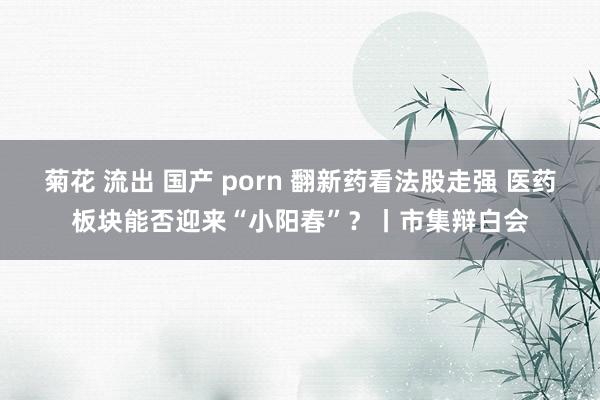 菊花 流出 国产 porn 翻新药看法股走强 医药板块能否迎来“小阳春”?丨市集辩白会