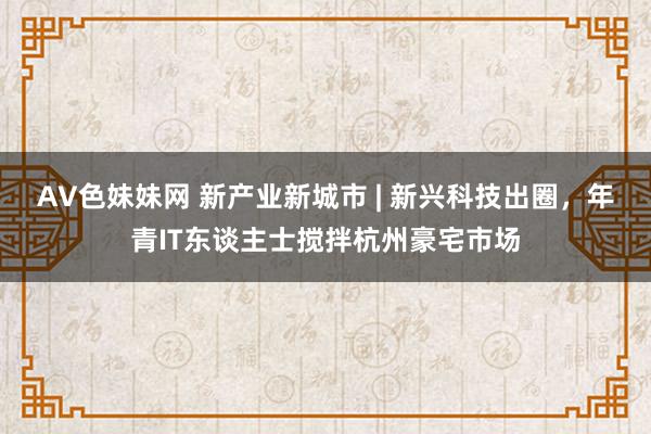 AV色妹妹网 新产业新城市 | 新兴科技出圈，年青IT东谈主士搅拌杭州豪宅市场