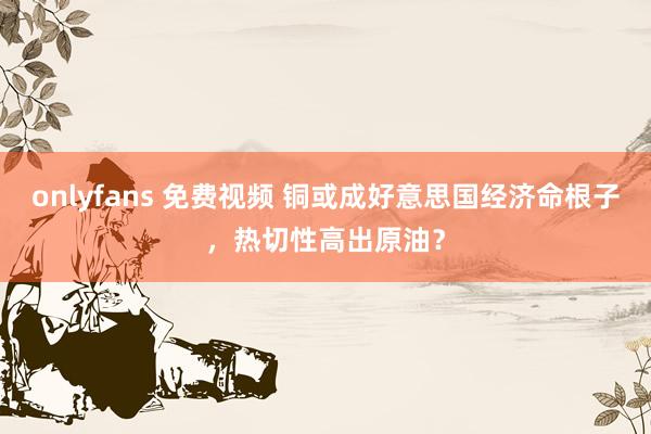 onlyfans 免费视频 铜或成好意思国经济命根子，热切性高出原油？