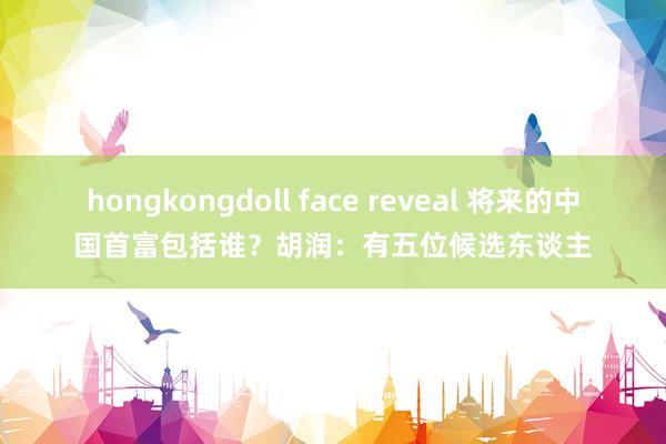 hongkongdoll face reveal 将来的中国首富包括谁？胡润：有五位候选东谈主