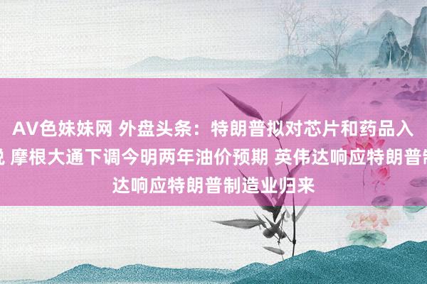 AV色妹妹网 外盘头条：特朗普拟对芯片和药品入口加征关税 摩根大通下调今明两年油价预期 英伟达响应特朗普制造业归来