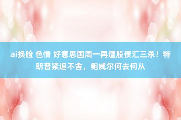 ai换脸 色情 好意思国周一再遭股债汇三杀！特朗普紧追不舍，鲍威尔何去何从