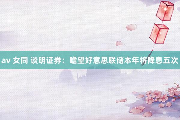 av 女同 谈明证券：瞻望好意思联储本年将降息五次
