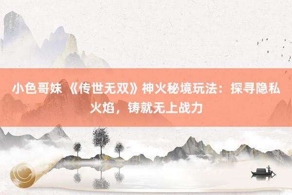 小色哥妹 《传世无双》神火秘境玩法：探寻隐私火焰，铸就无上战力