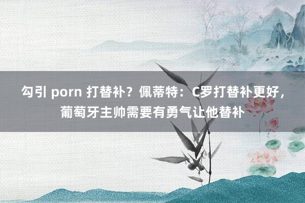 勾引 porn 打替补？佩蒂特：C罗打替补更好，葡萄牙主帅需要有勇气让他替补