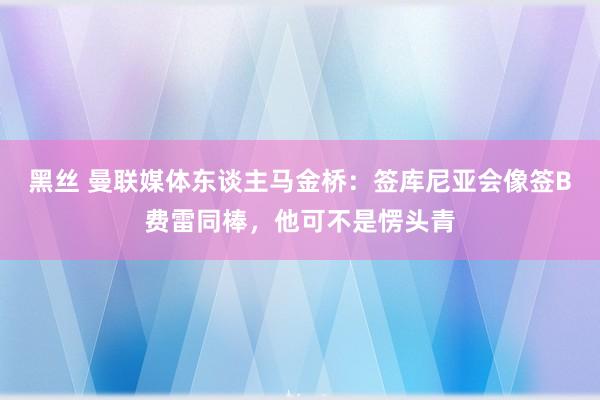 黑丝 曼联媒体东谈主马金桥：签库尼亚会像签B费雷同棒，他可不是愣头青