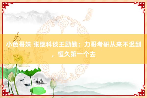 小色哥妹 张继科谈王励勤：力哥考研从来不迟到，恒久第一个去