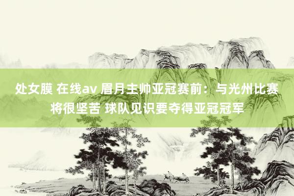 处女膜 在线av 眉月主帅亚冠赛前：与光州比赛将很坚苦 球队见识要夺得亚冠冠军