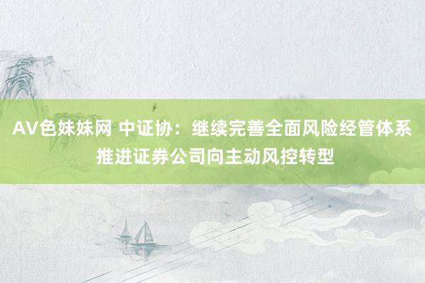 AV色妹妹网 中证协：继续完善全面风险经管体系 推进证券公司向主动风控转型